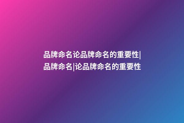 品牌命名论品牌命名的重要性|品牌命名|论品牌命名的重要性-第1张-商标起名-玄机派